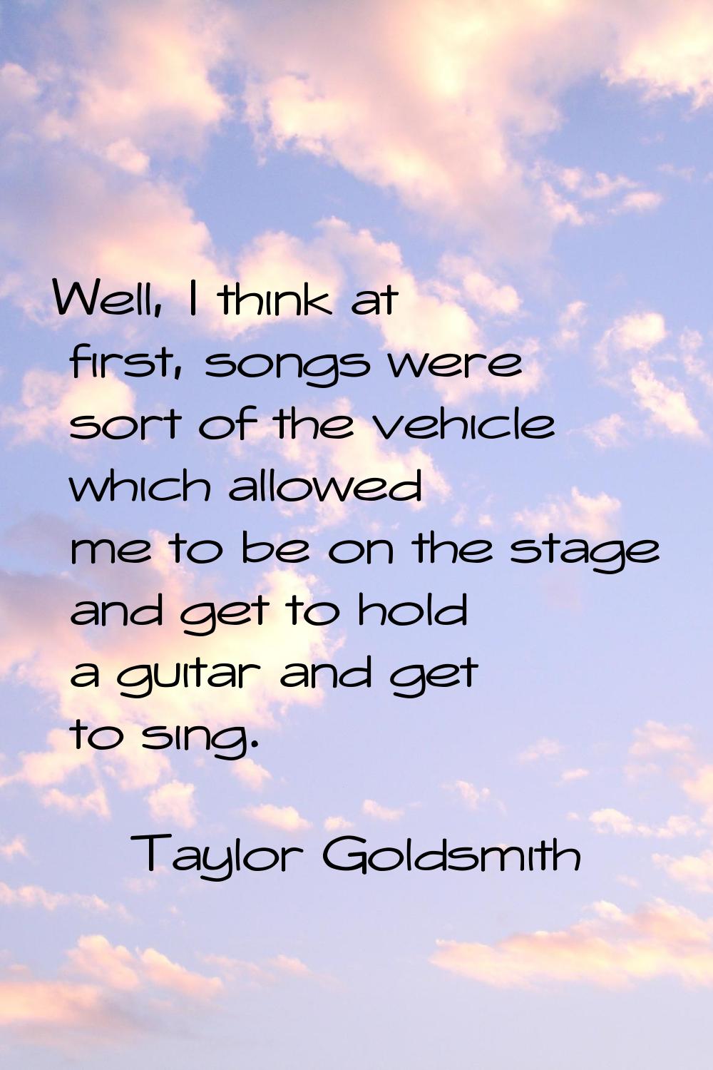 Well, I think at first, songs were sort of the vehicle which allowed me to be on the stage and get 