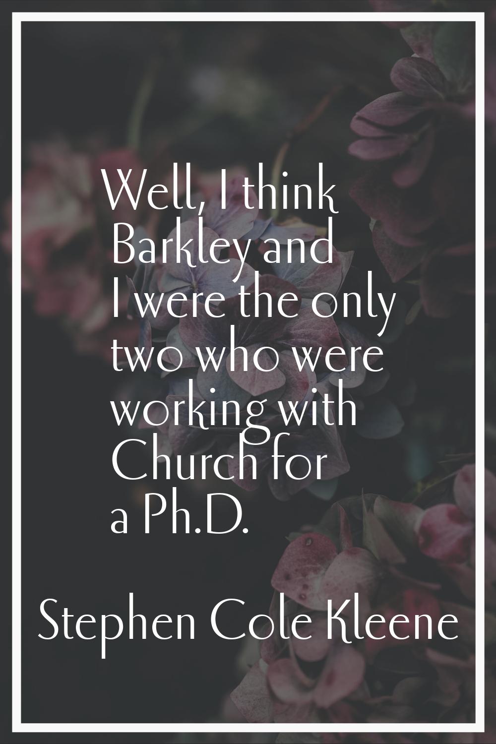 Well, I think Barkley and I were the only two who were working with Church for a Ph.D.