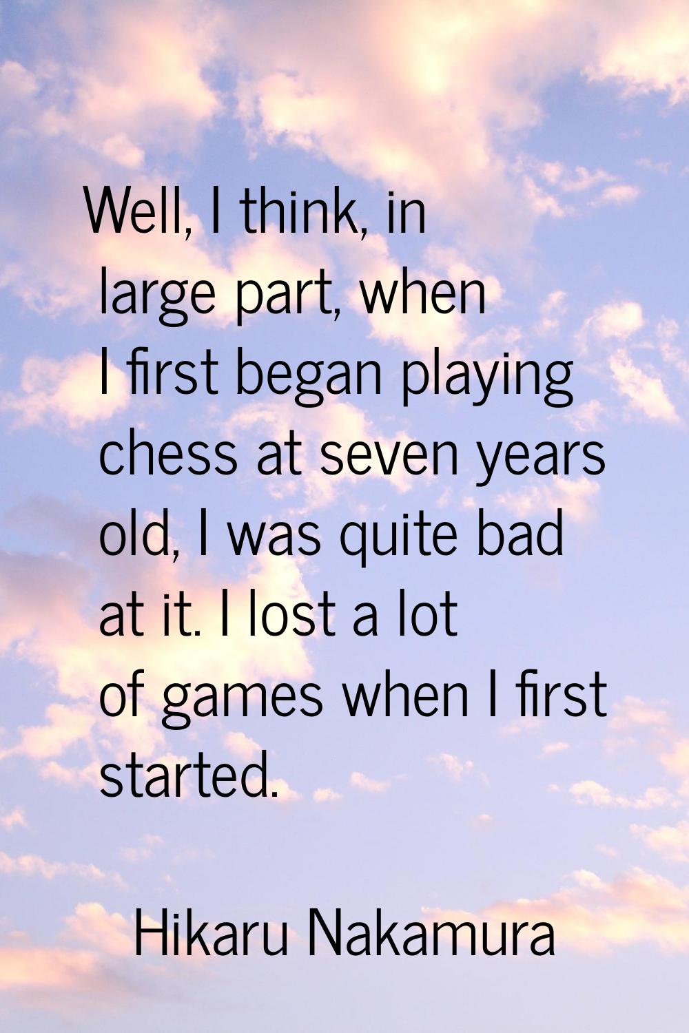 Well, I think, in large part, when I first began playing chess at seven years old, I was quite bad 