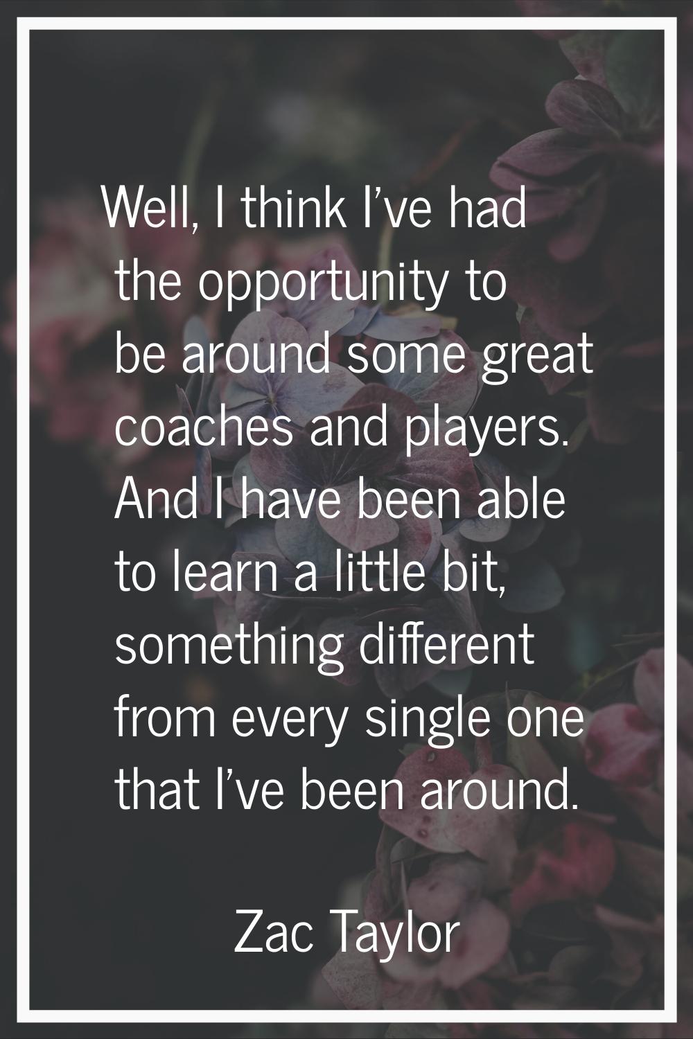 Well, I think I've had the opportunity to be around some great coaches and players. And I have been