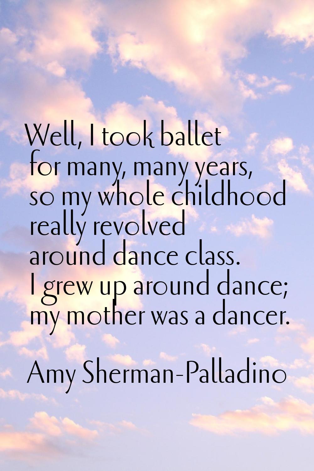 Well, I took ballet for many, many years, so my whole childhood really revolved around dance class.