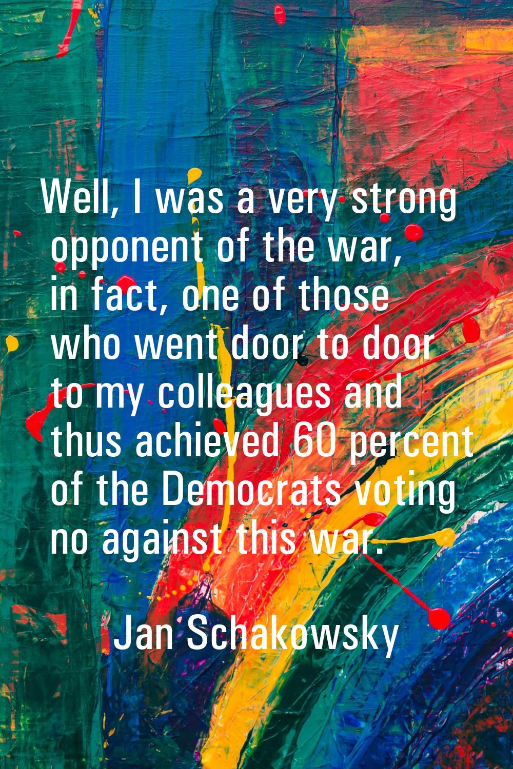 Well, I was a very strong opponent of the war, in fact, one of those who went door to door to my co