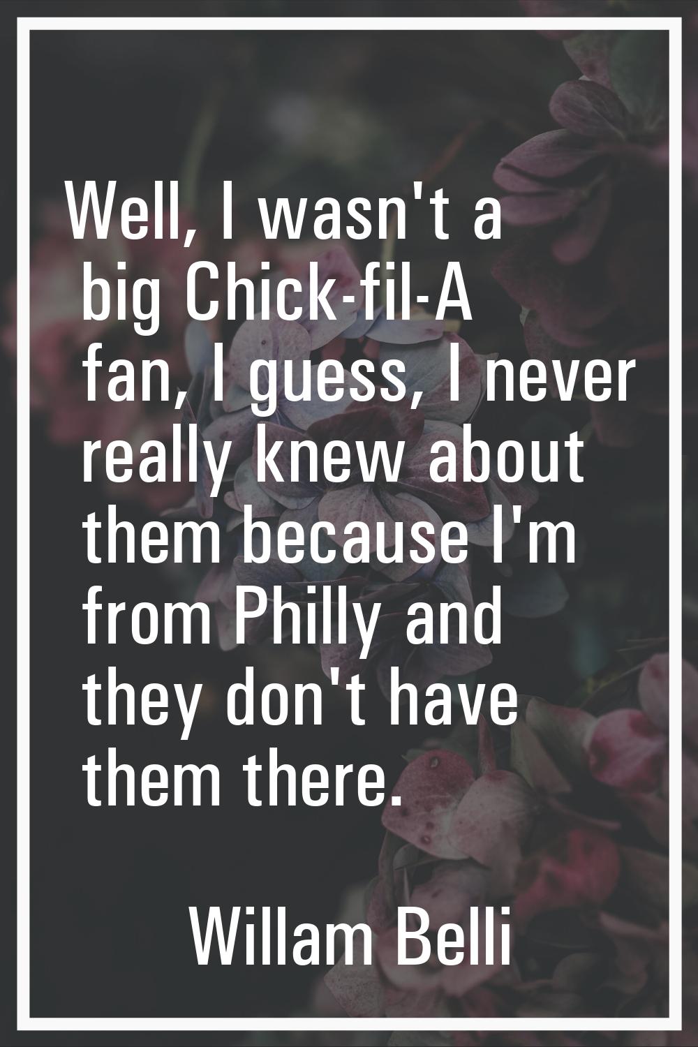 Well, I wasn't a big Chick-fil-A fan, I guess, I never really knew about them because I'm from Phil