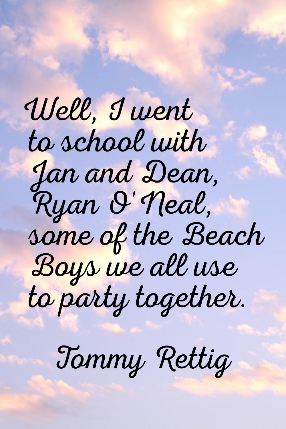 Well, I went to school with Jan and Dean, Ryan O'Neal, some of the Beach Boys we all use to party t