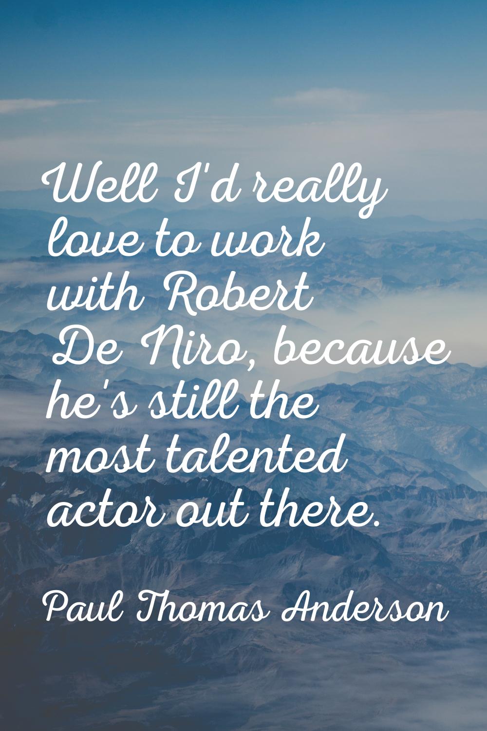 Well I'd really love to work with Robert De Niro, because he's still the most talented actor out th