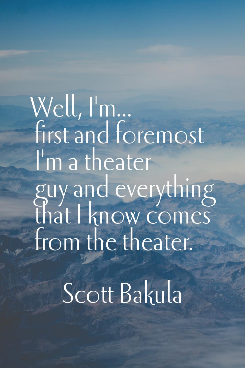 Well, I'm... first and foremost I'm a theater guy and everything that I know comes from the theater
