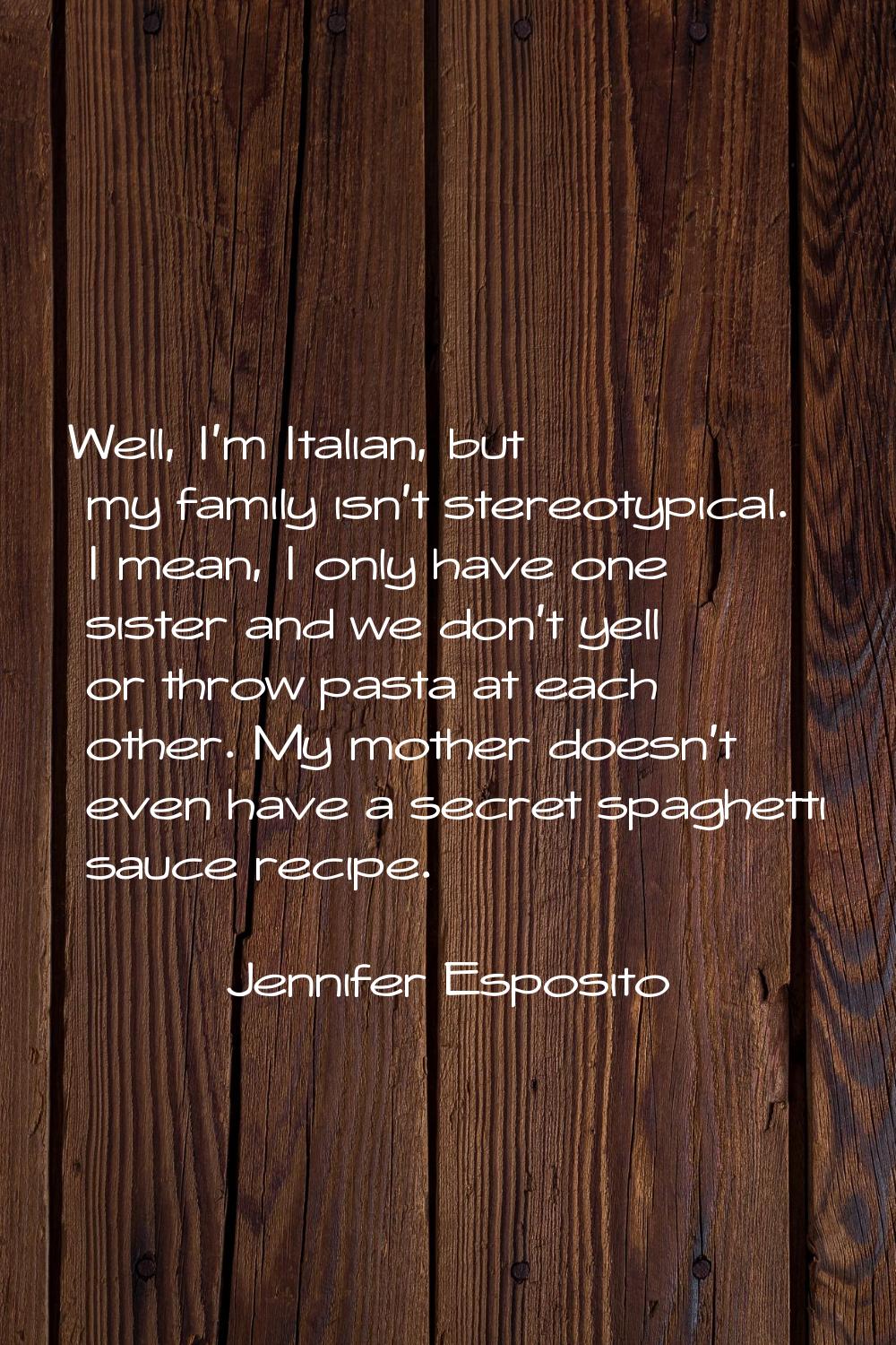 Well, I'm Italian, but my family isn't stereotypical. I mean, I only have one sister and we don't y