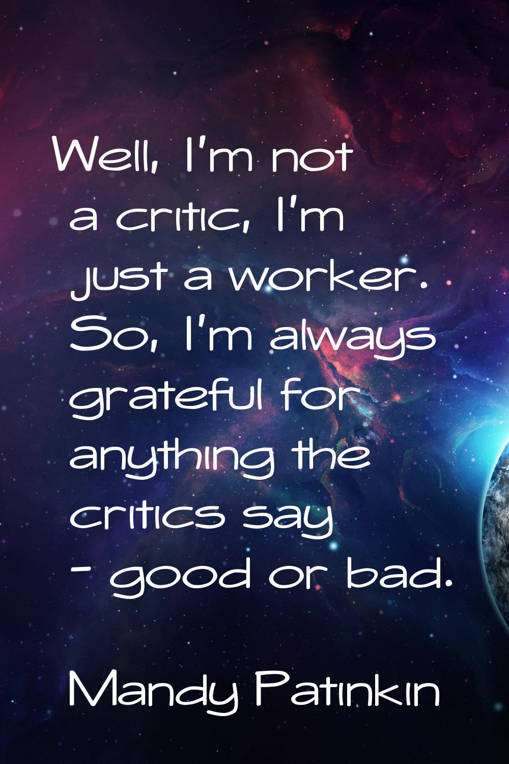 Well, I'm not a critic, I'm just a worker. So, I'm always grateful for anything the critics say - g