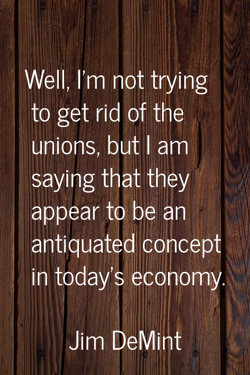 Well, I'm not trying to get rid of the unions, but I am saying that they appear to be an antiquated