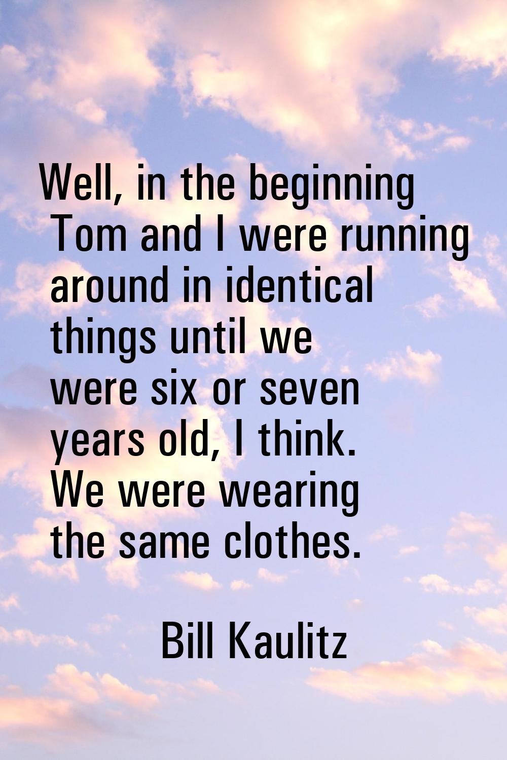 Well, in the beginning Tom and I were running around in identical things until we were six or seven