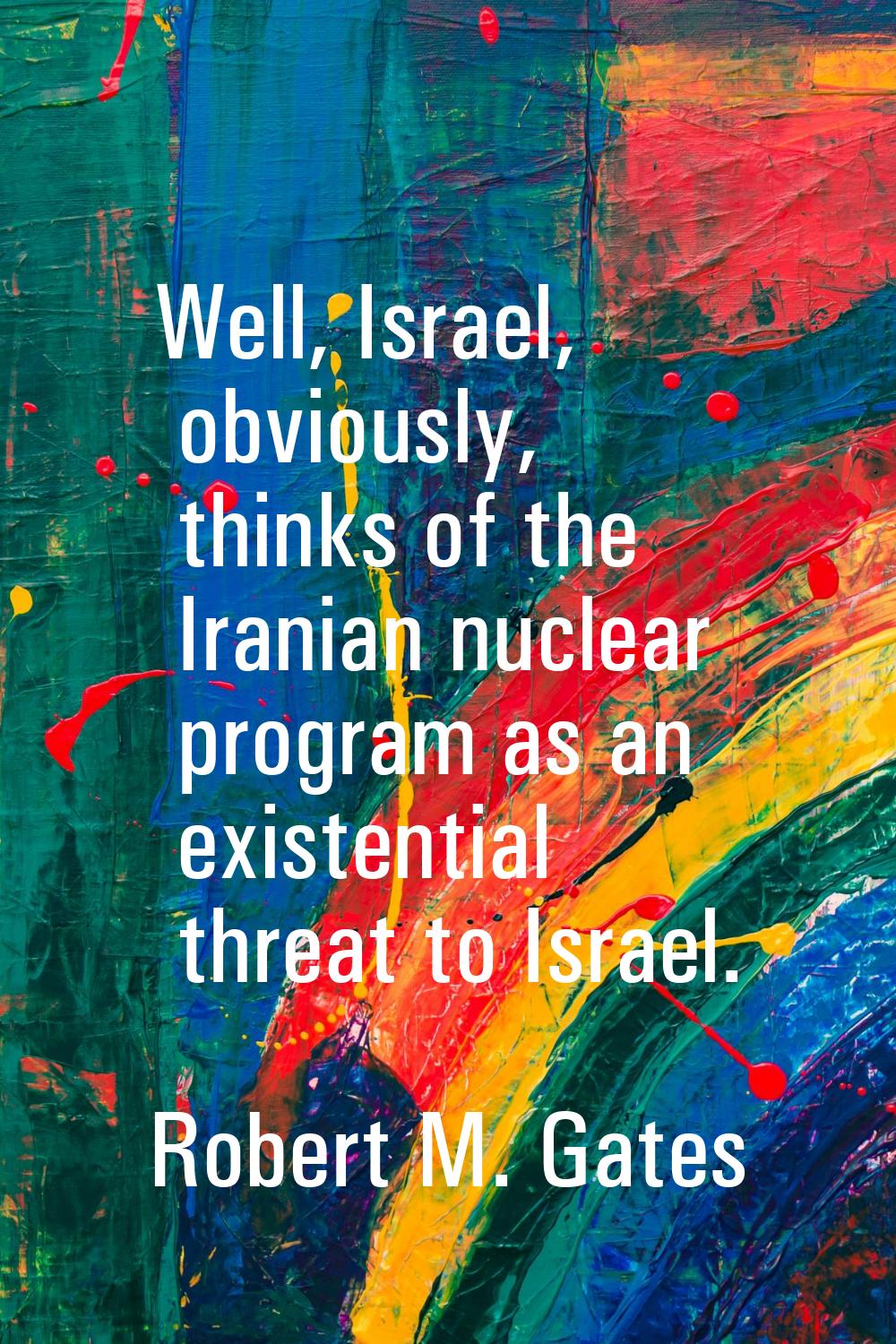 Well, Israel, obviously, thinks of the Iranian nuclear program as an existential threat to Israel.
