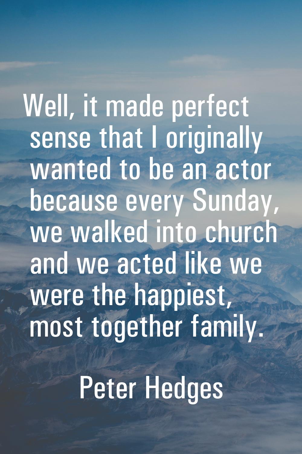 Well, it made perfect sense that I originally wanted to be an actor because every Sunday, we walked