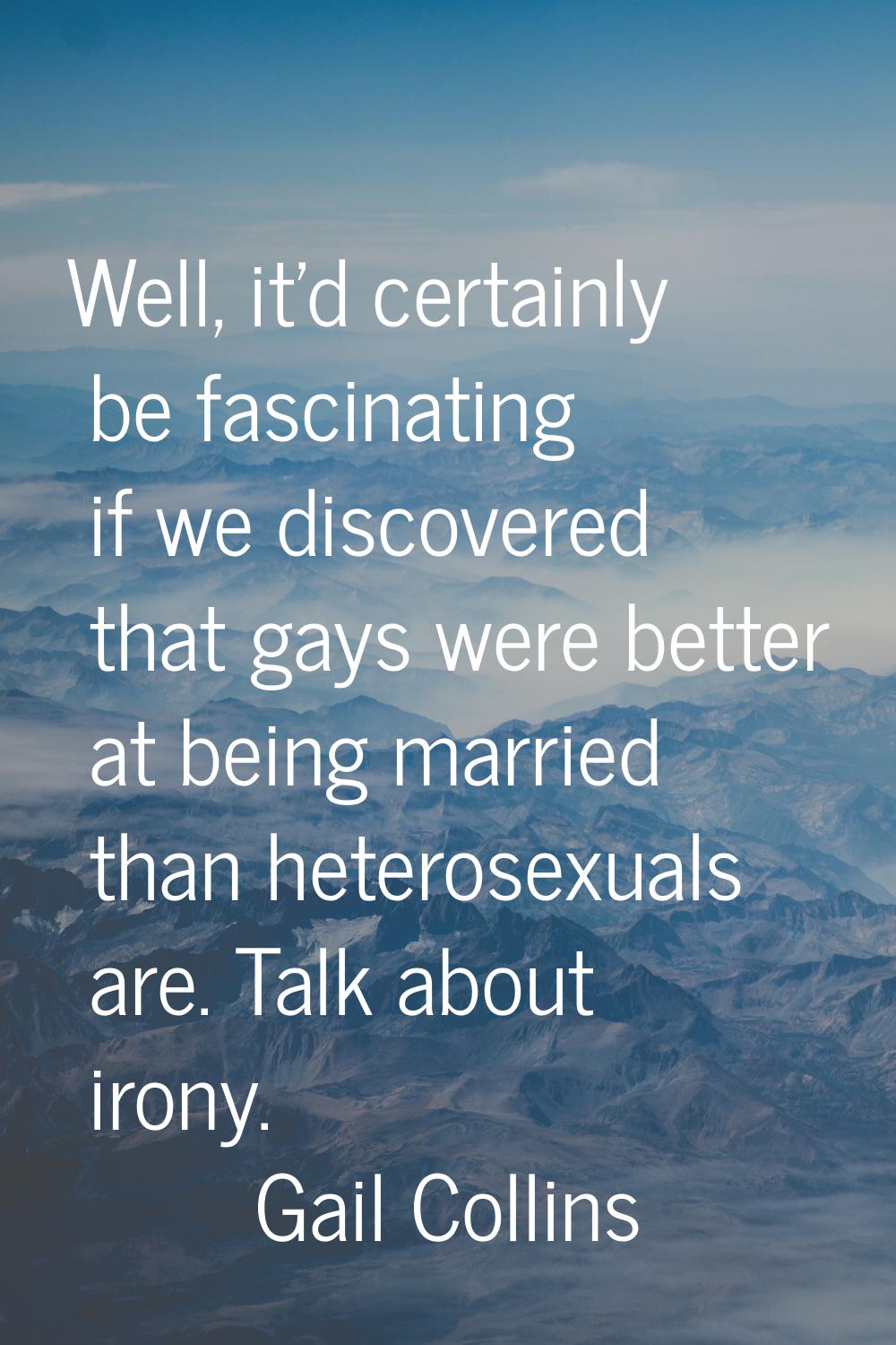Well, it'd certainly be fascinating if we discovered that gays were better at being married than he