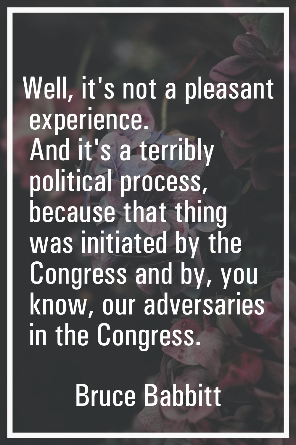 Well, it's not a pleasant experience. And it's a terribly political process, because that thing was