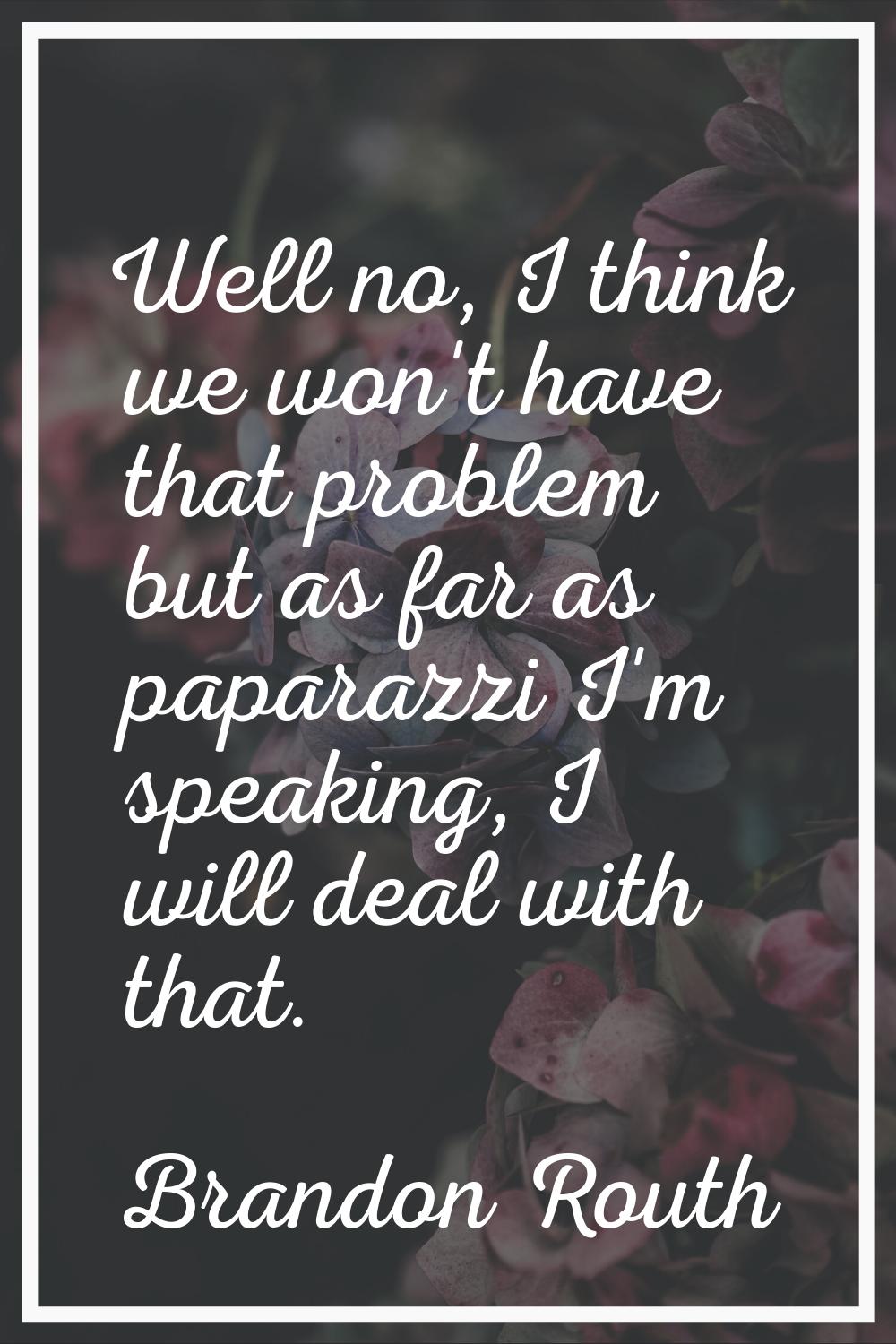 Well no, I think we won't have that problem but as far as paparazzi I'm speaking, I will deal with 