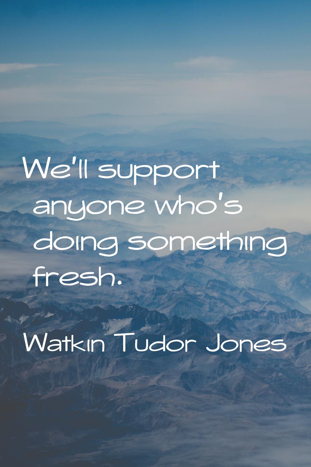 We'll support anyone who's doing something fresh.