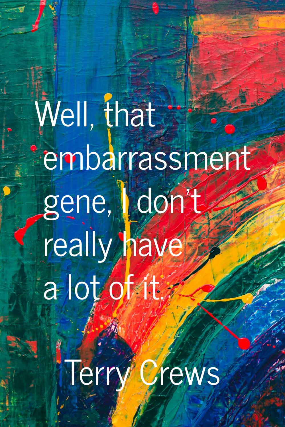 Well, that embarrassment gene, I don't really have a lot of it.