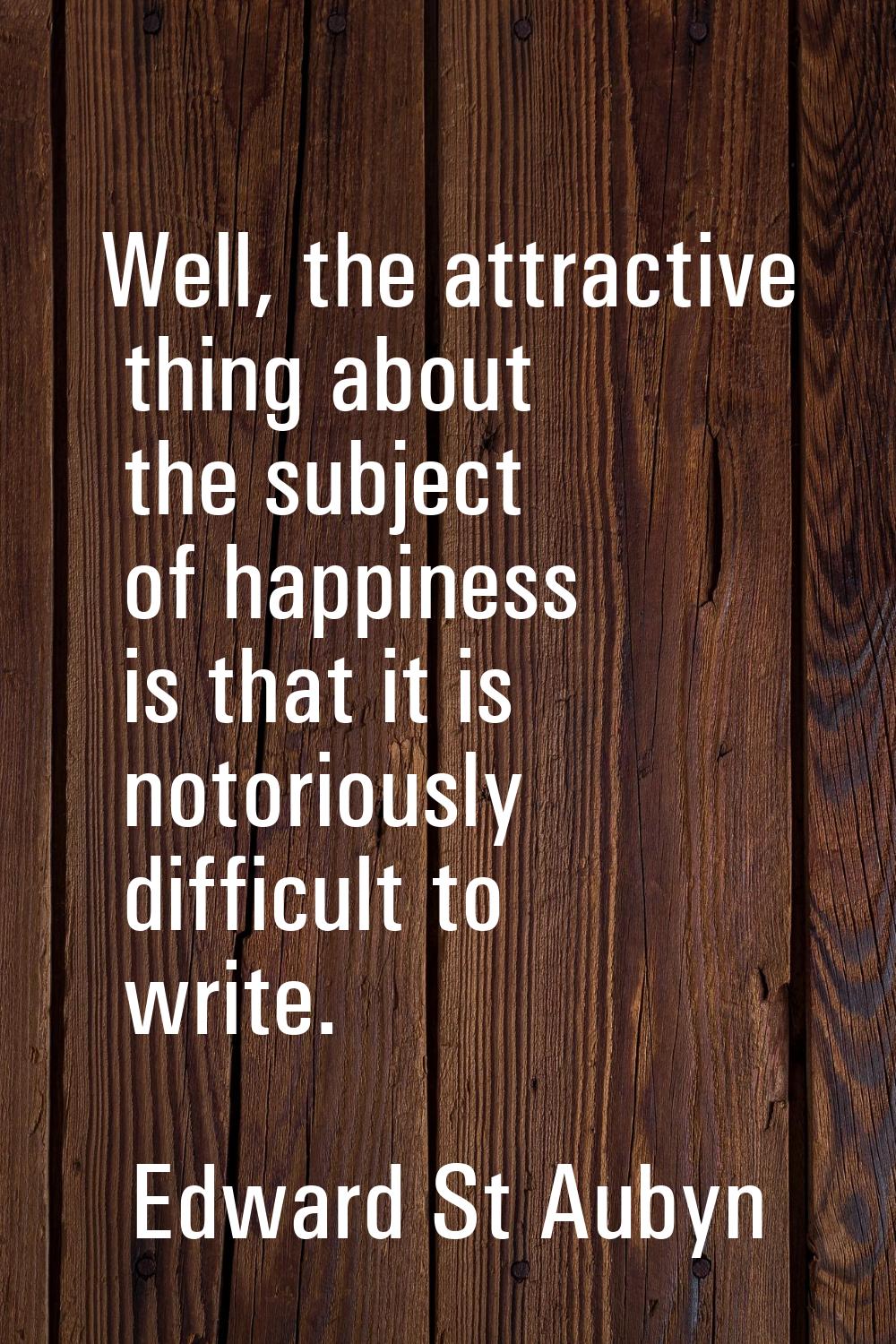 Well, the attractive thing about the subject of happiness is that it is notoriously difficult to wr