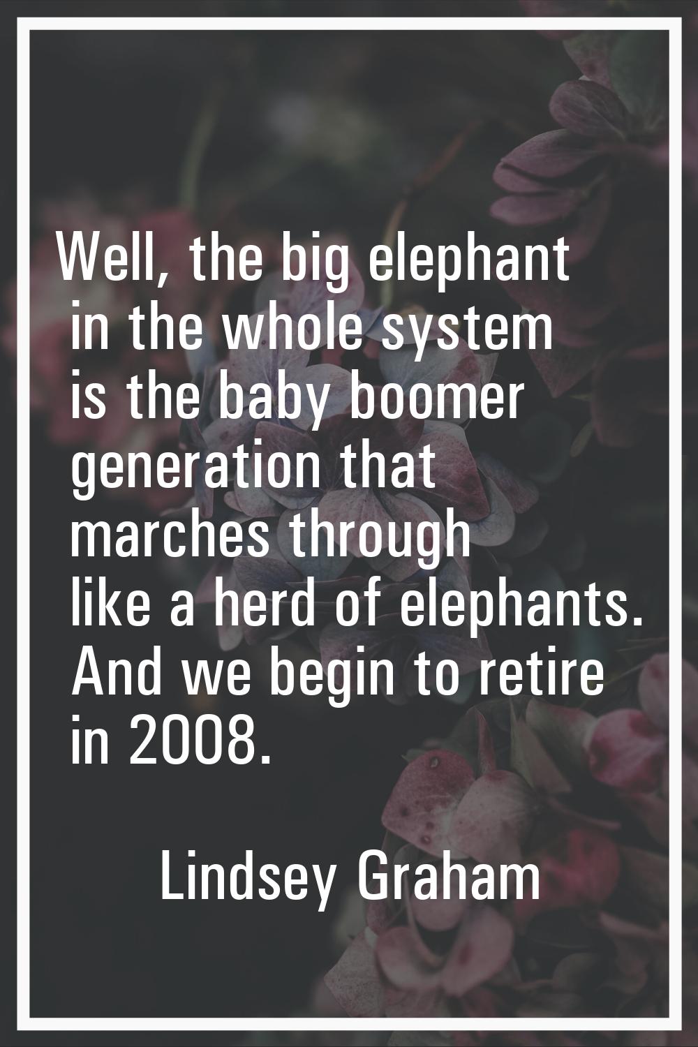 Well, the big elephant in the whole system is the baby boomer generation that marches through like 