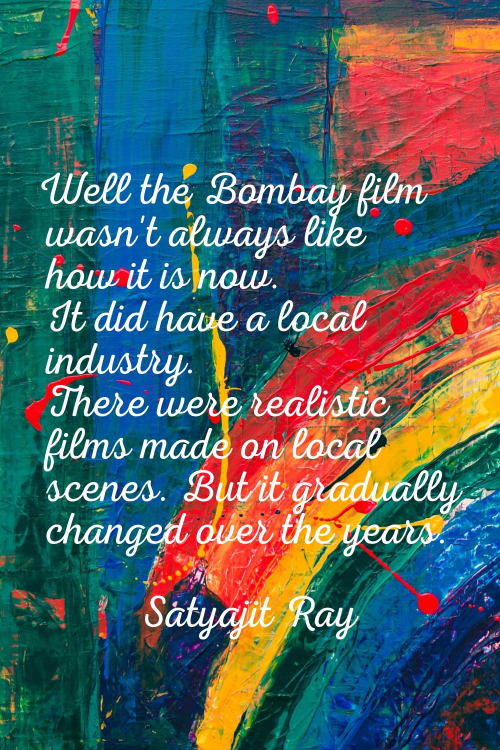 Well the Bombay film wasn't always like how it is now. It did have a local industry. There were rea