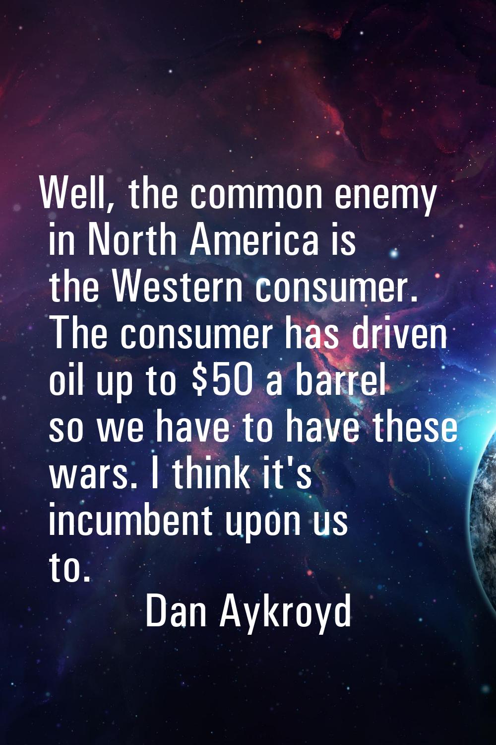 Well, the common enemy in North America is the Western consumer. The consumer has driven oil up to 