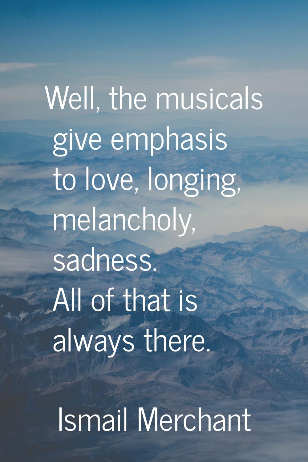 Well, the musicals give emphasis to love, longing, melancholy, sadness. All of that is always there