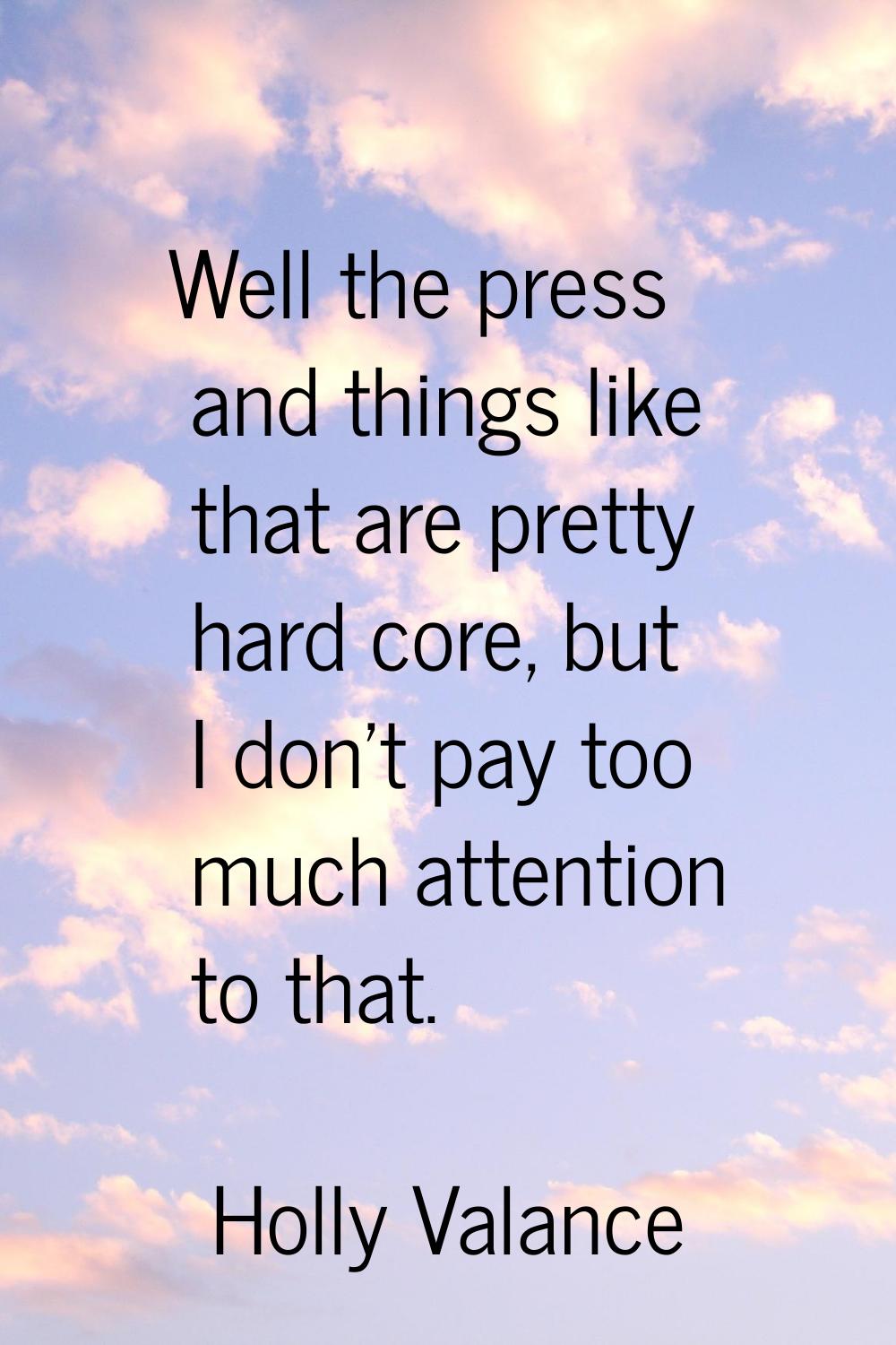 Well the press and things like that are pretty hard core, but I don't pay too much attention to tha