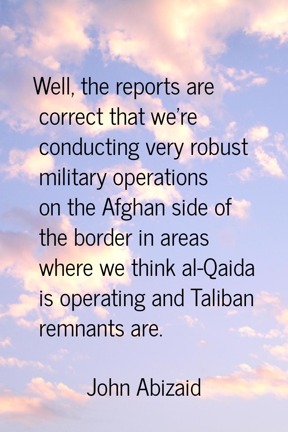 Well, the reports are correct that we're conducting very robust military operations on the Afghan s