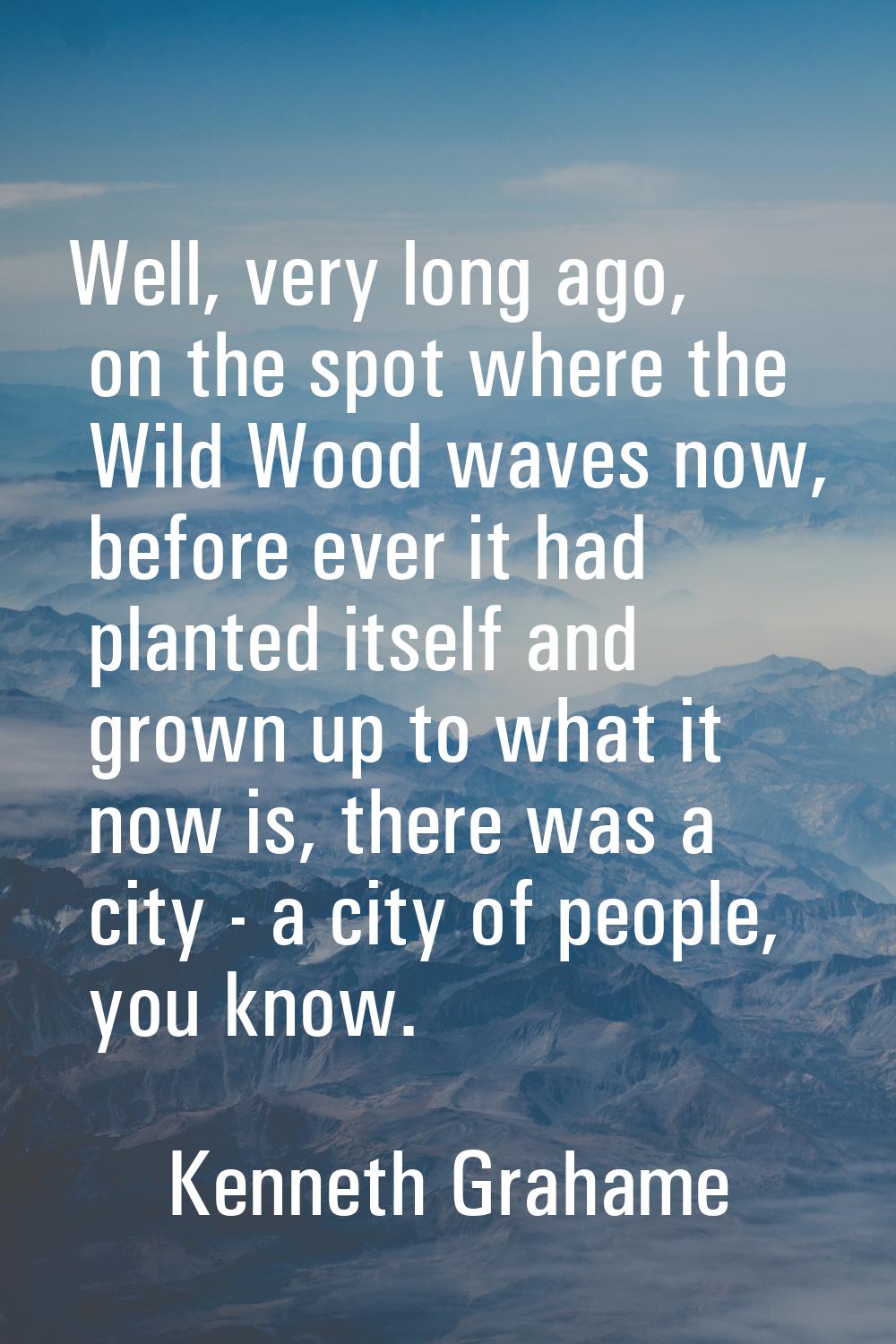 Well, very long ago, on the spot where the Wild Wood waves now, before ever it had planted itself a