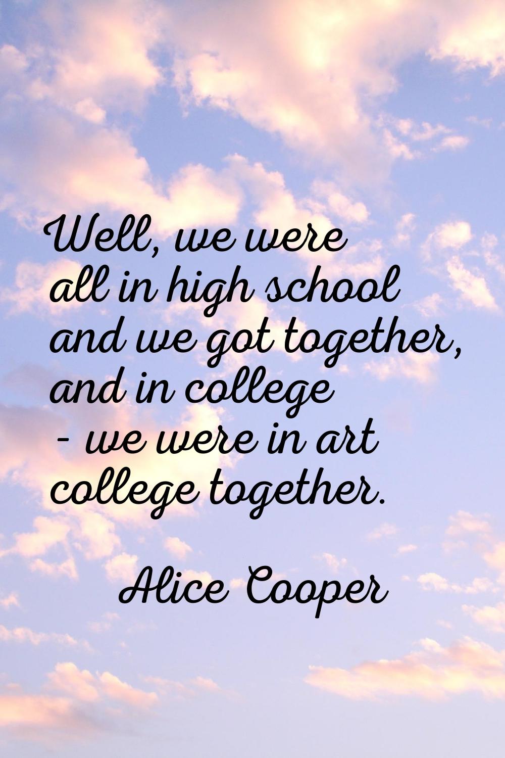 Well, we were all in high school and we got together, and in college - we were in art college toget