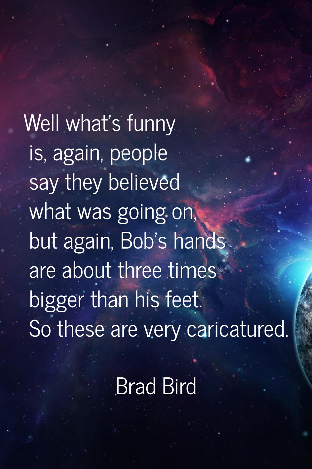 Well what's funny is, again, people say they believed what was going on, but again, Bob's hands are