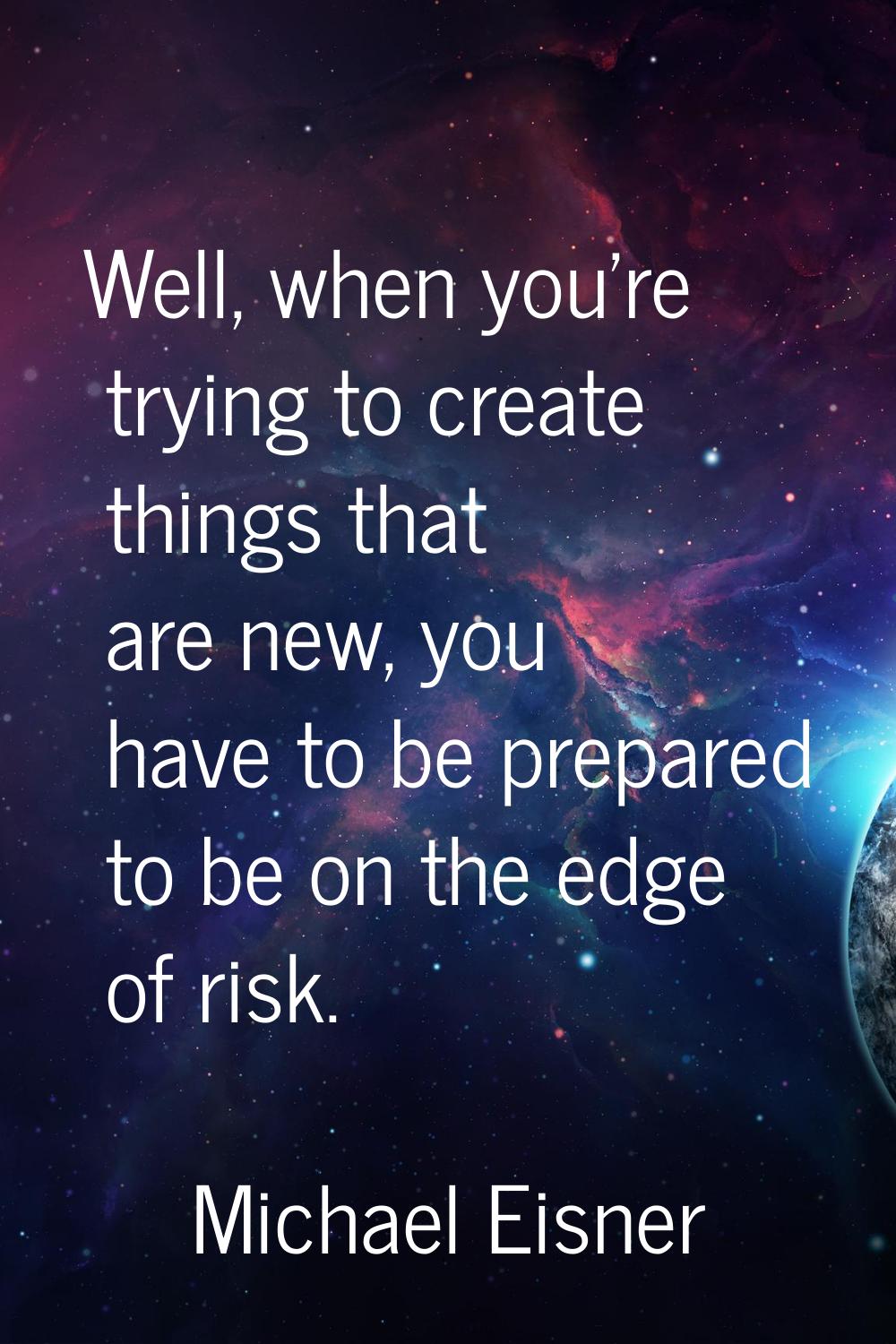 Well, when you're trying to create things that are new, you have to be prepared to be on the edge o