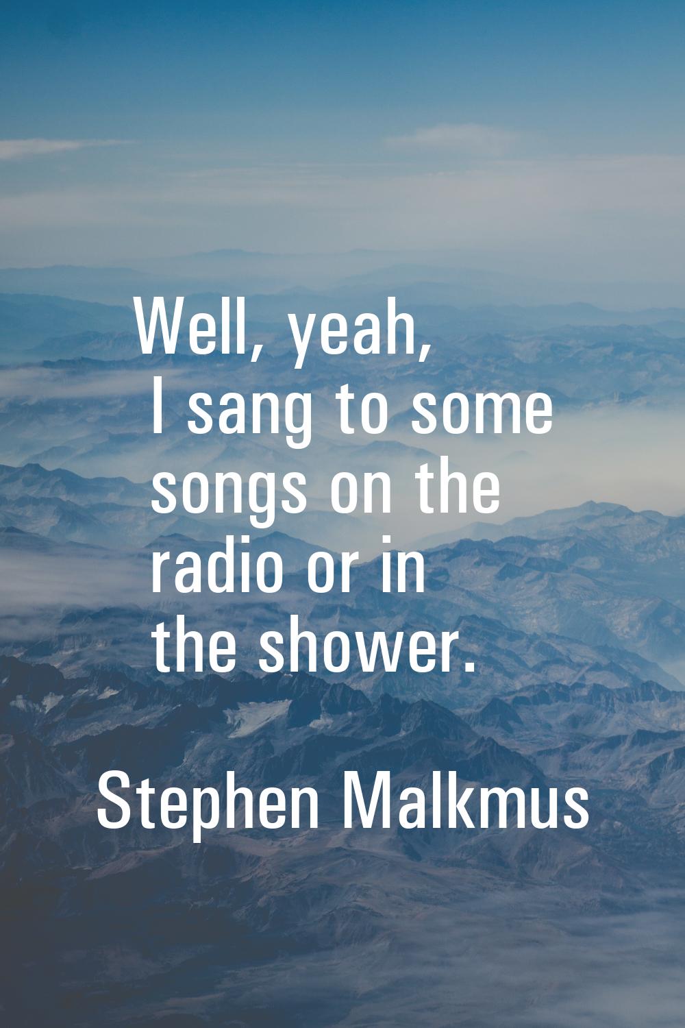 Well, yeah, I sang to some songs on the radio or in the shower.