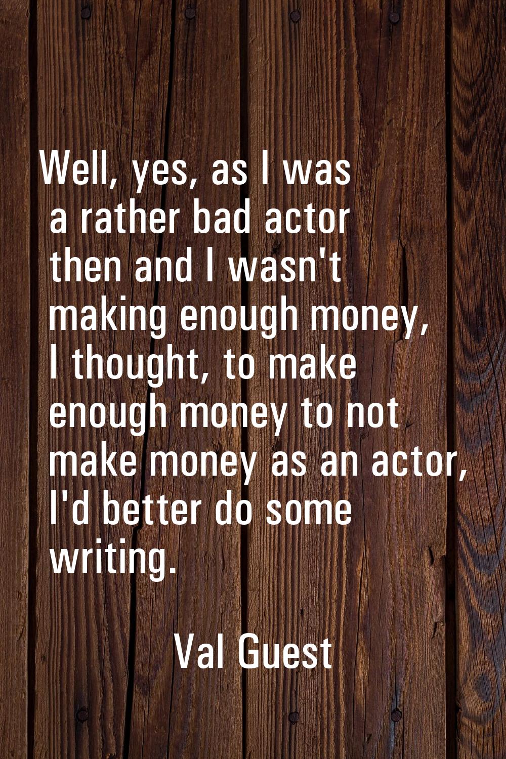 Well, yes, as I was a rather bad actor then and I wasn't making enough money, I thought, to make en