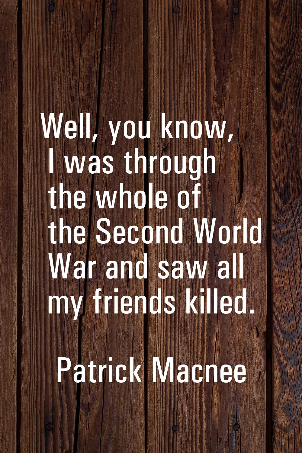 Well, you know, I was through the whole of the Second World War and saw all my friends killed.