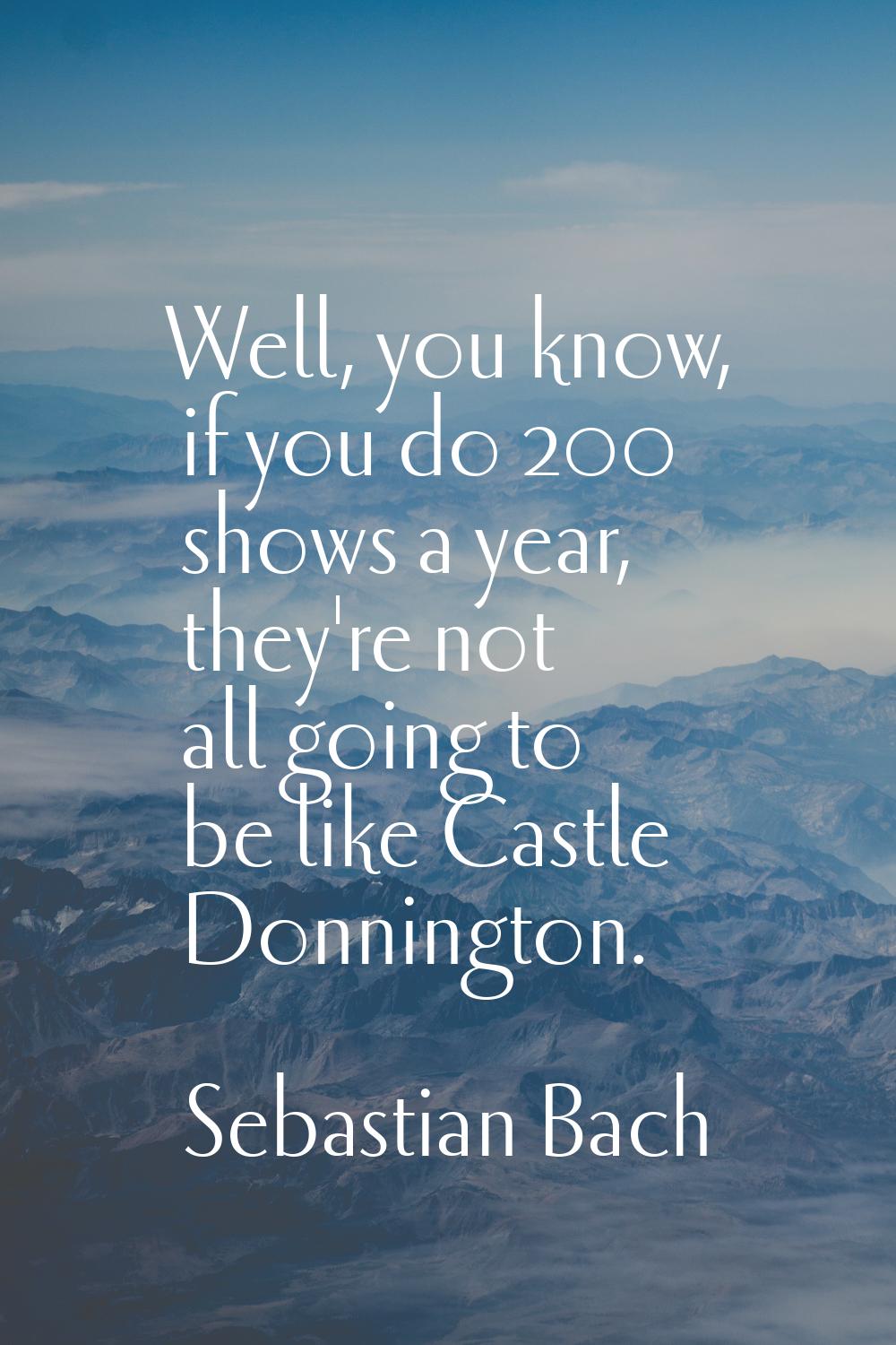 Well, you know, if you do 200 shows a year, they're not all going to be like Castle Donnington.