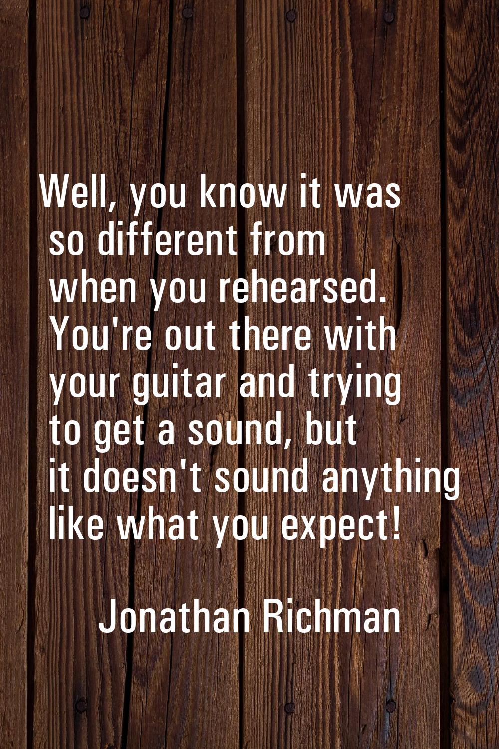Well, you know it was so different from when you rehearsed. You're out there with your guitar and t
