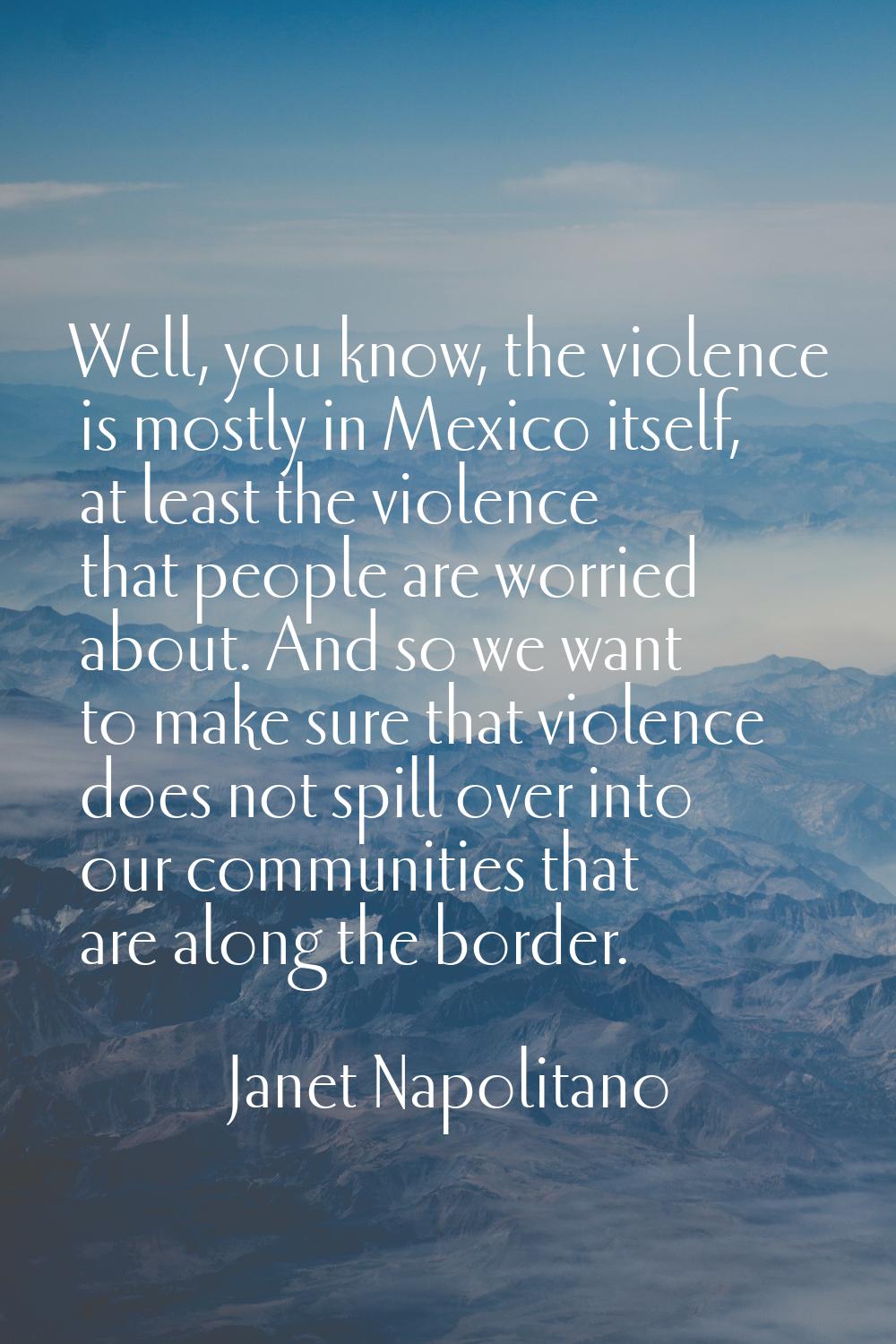 Well, you know, the violence is mostly in Mexico itself, at least the violence that people are worr