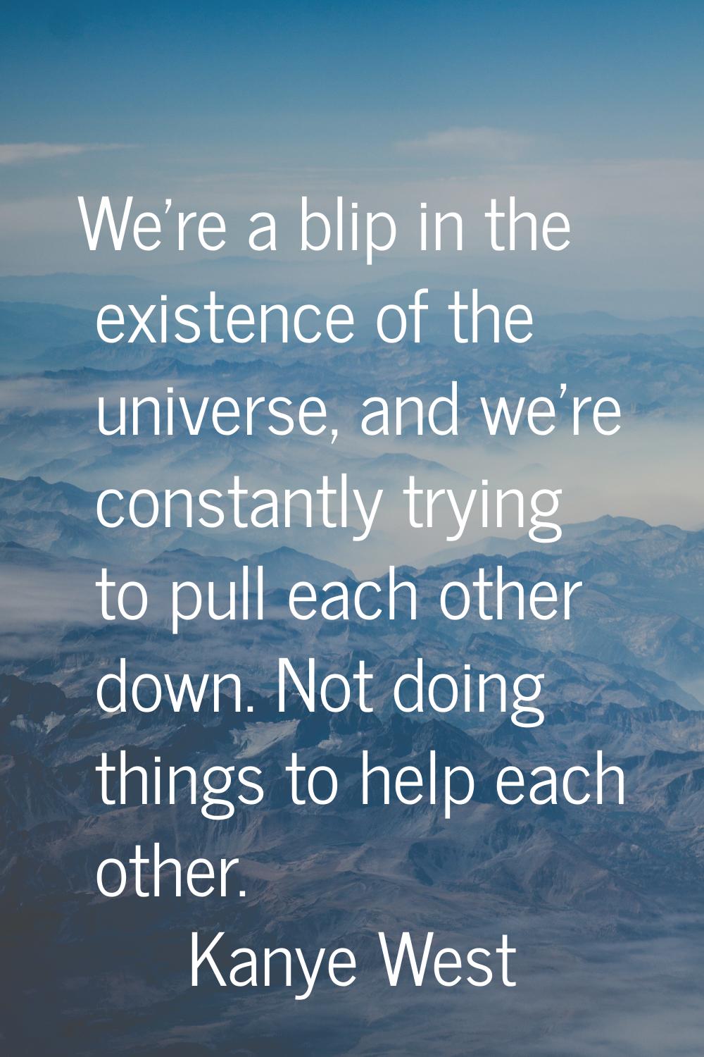 We're a blip in the existence of the universe, and we're constantly trying to pull each other down.