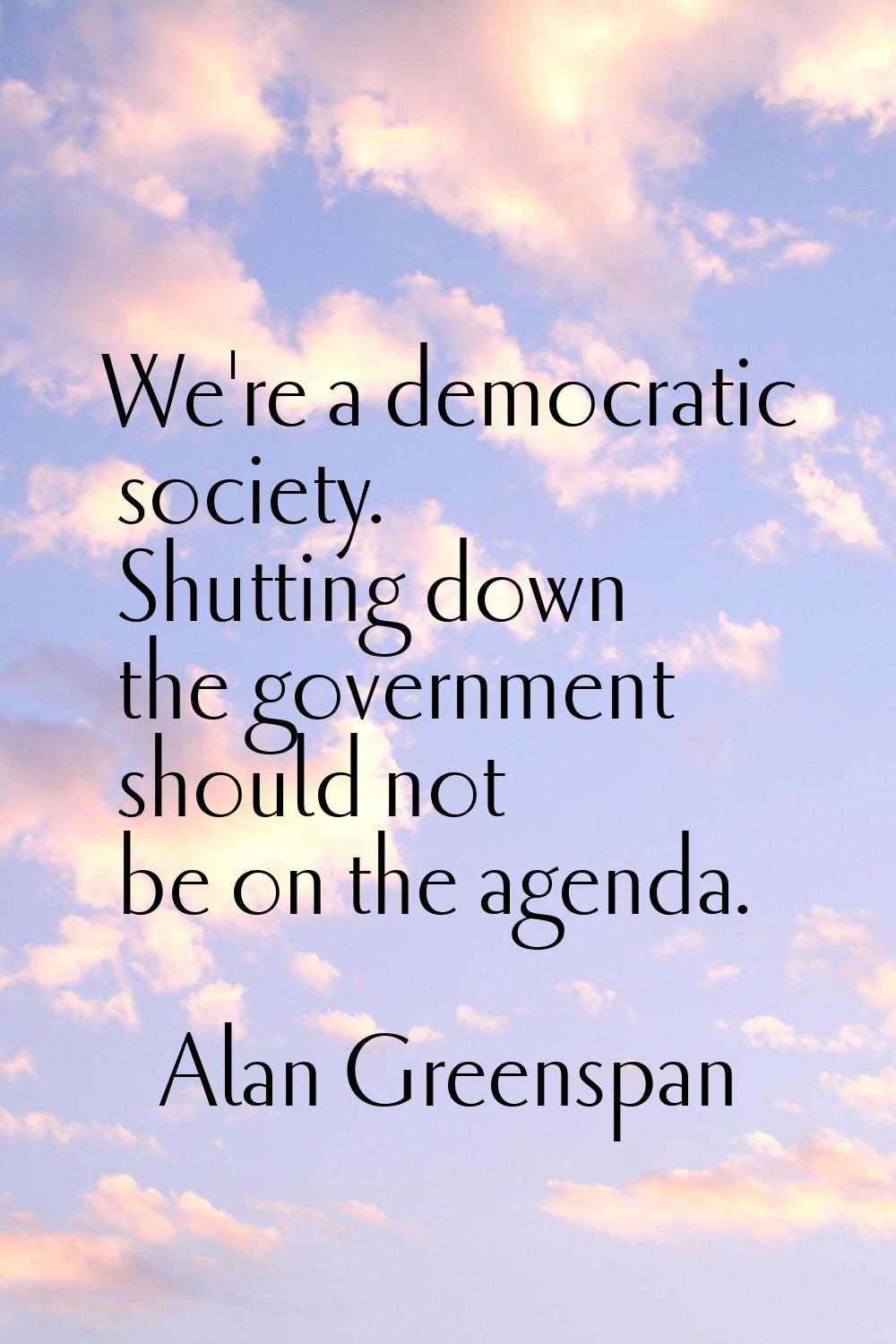 We're a democratic society. Shutting down the government should not be on the agenda.