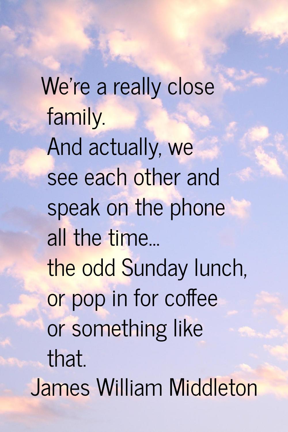 We're a really close family. And actually, we see each other and speak on the phone all the time...