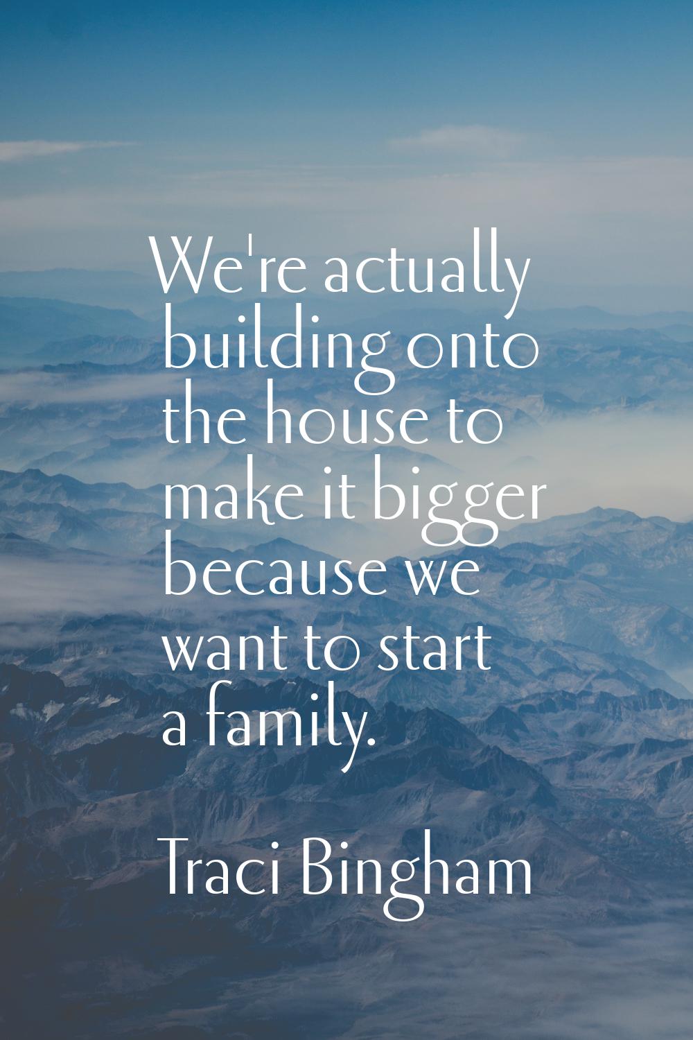 We're actually building onto the house to make it bigger because we want to start a family.