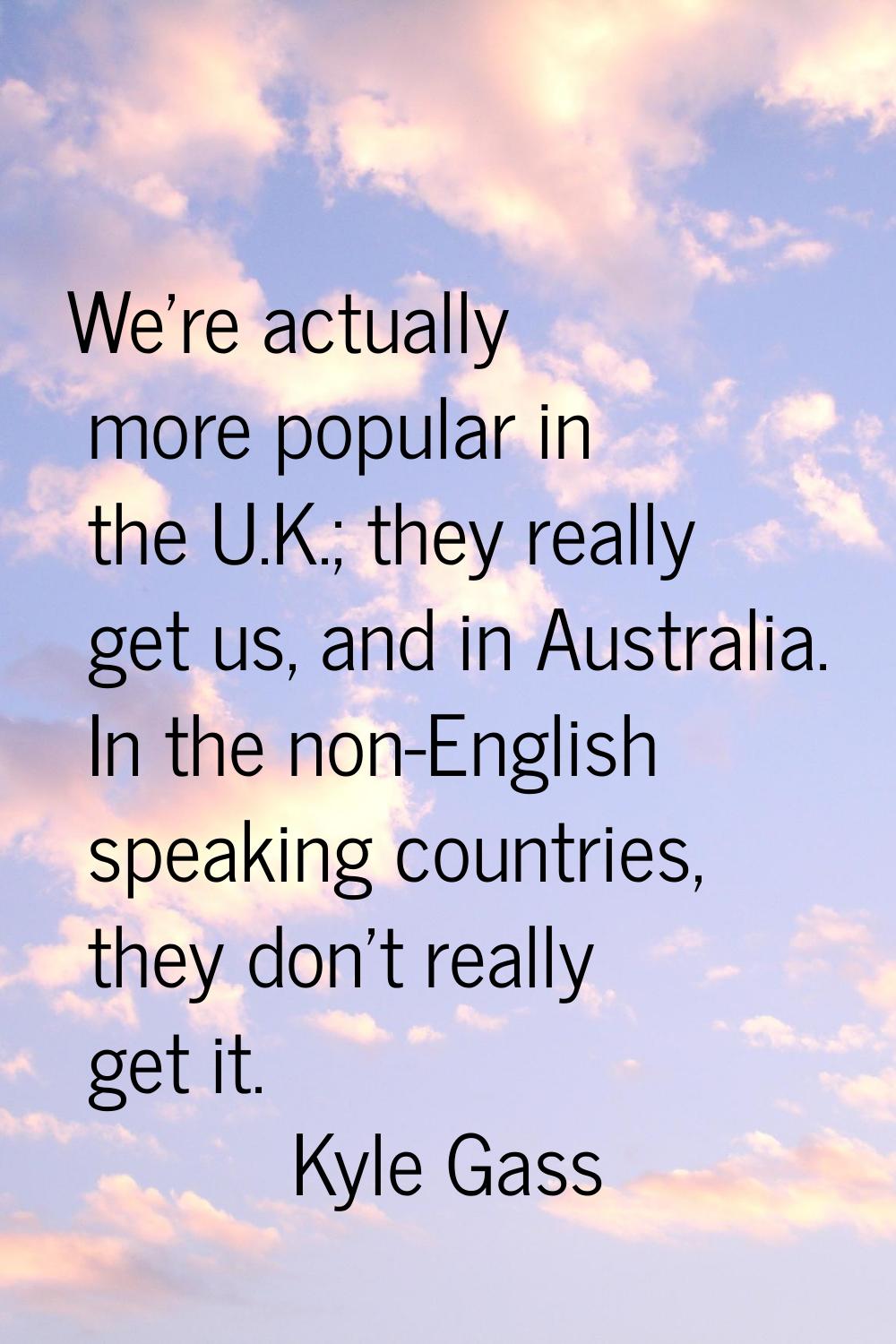 We're actually more popular in the U.K.; they really get us, and in Australia. In the non-English s