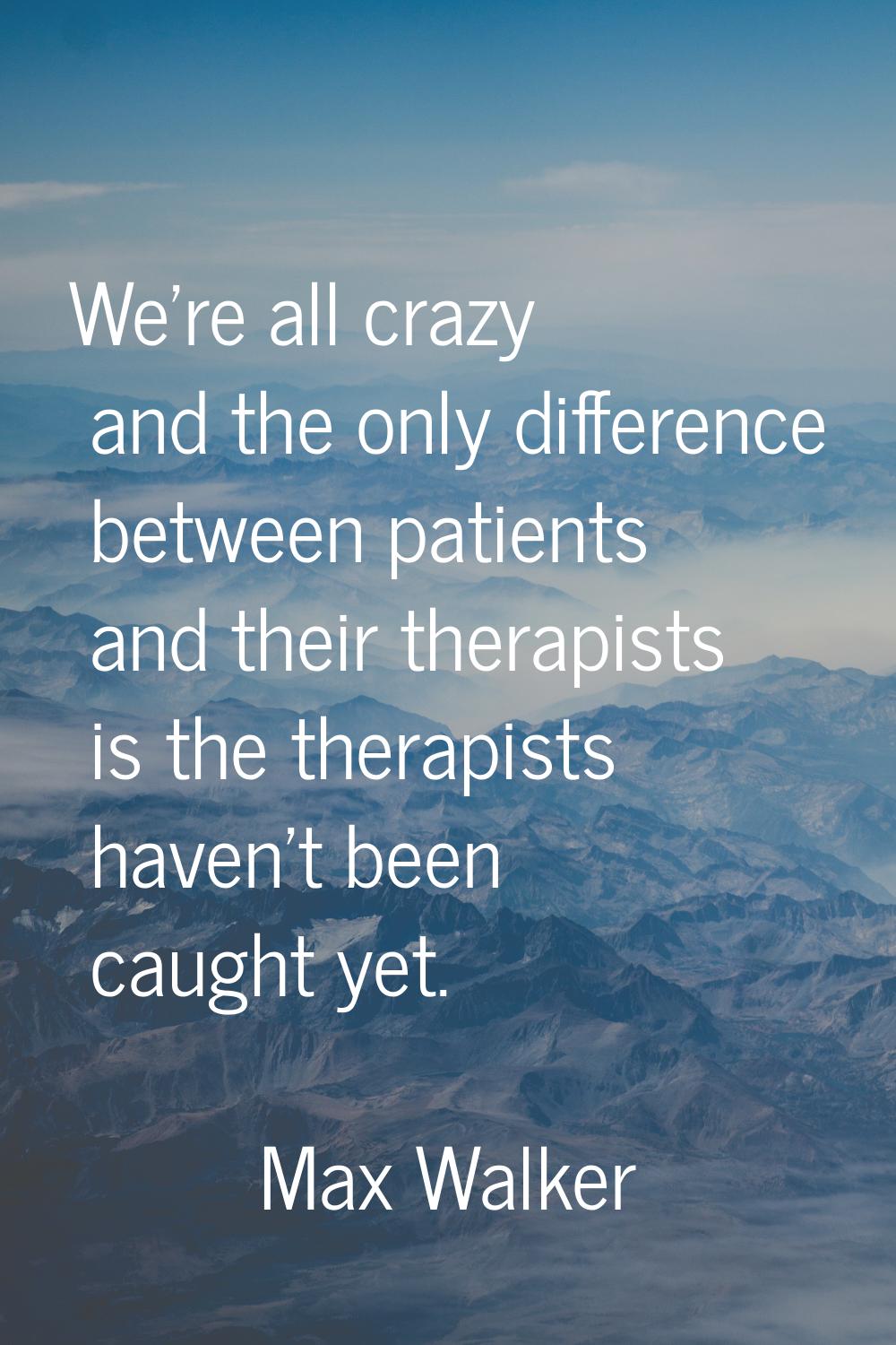 We're all crazy and the only difference between patients and their therapists is the therapists hav