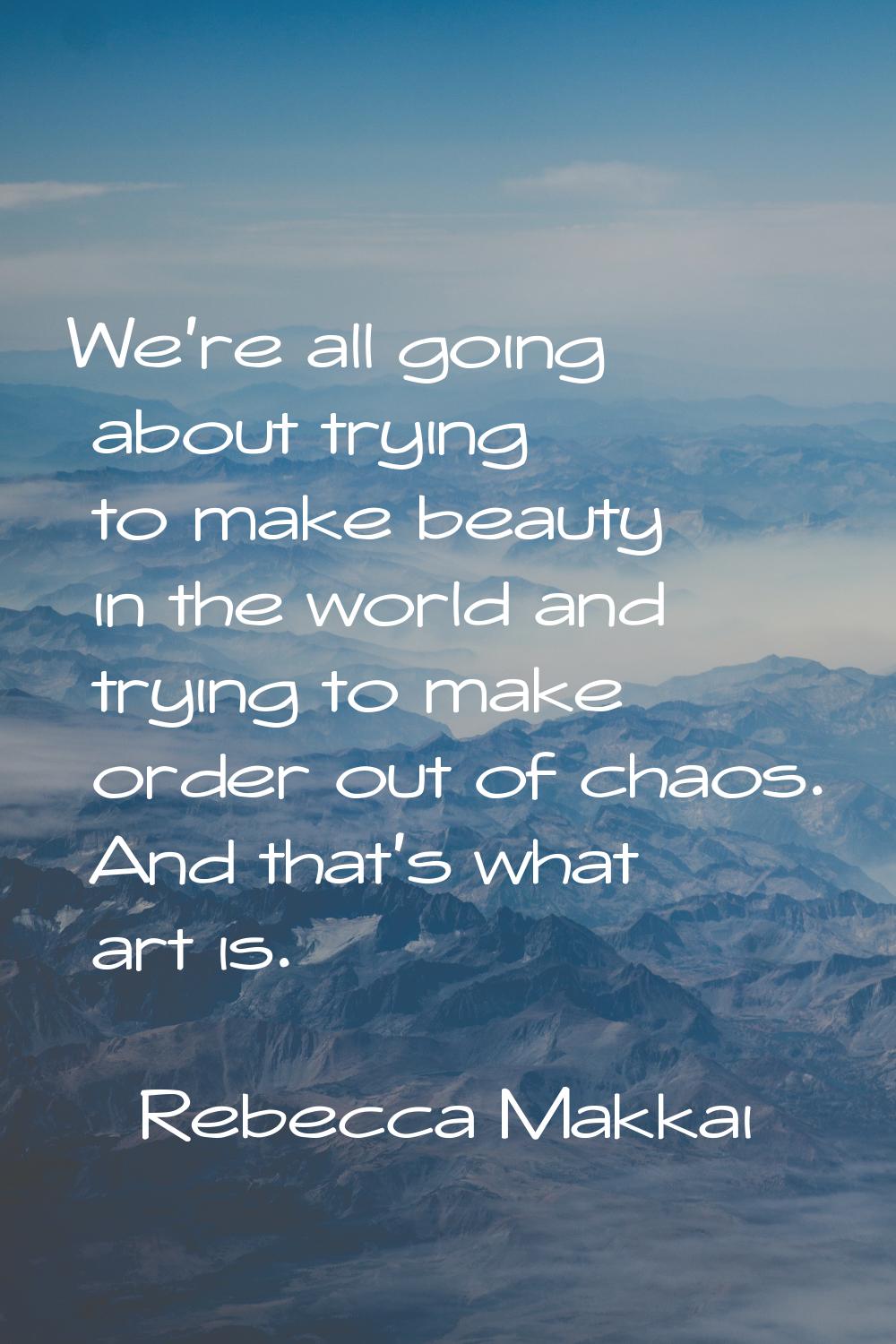 We're all going about trying to make beauty in the world and trying to make order out of chaos. And