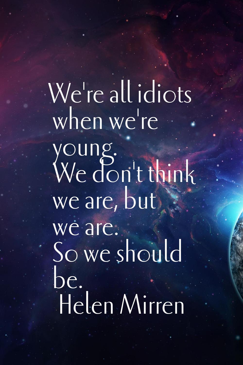 We're all idiots when we're young. We don't think we are, but we are. So we should be.
