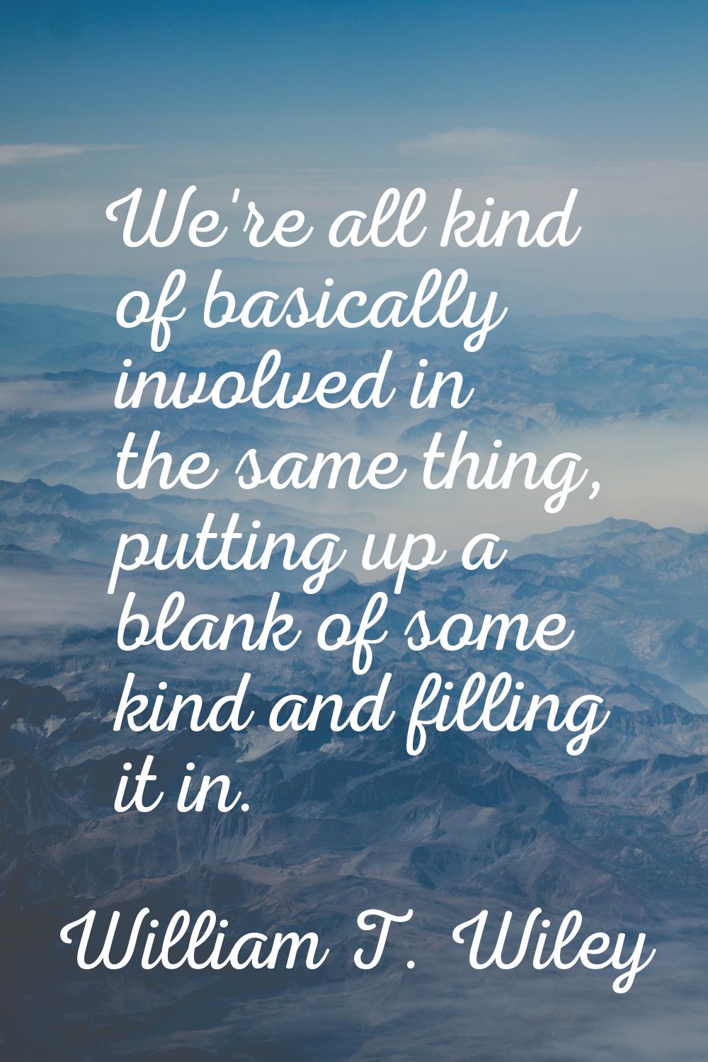 We're all kind of basically involved in the same thing, putting up a blank of some kind and filling