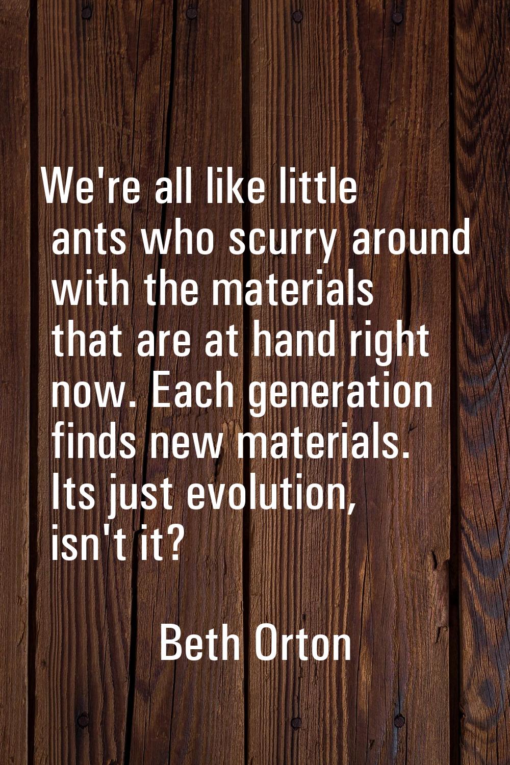 We're all like little ants who scurry around with the materials that are at hand right now. Each ge