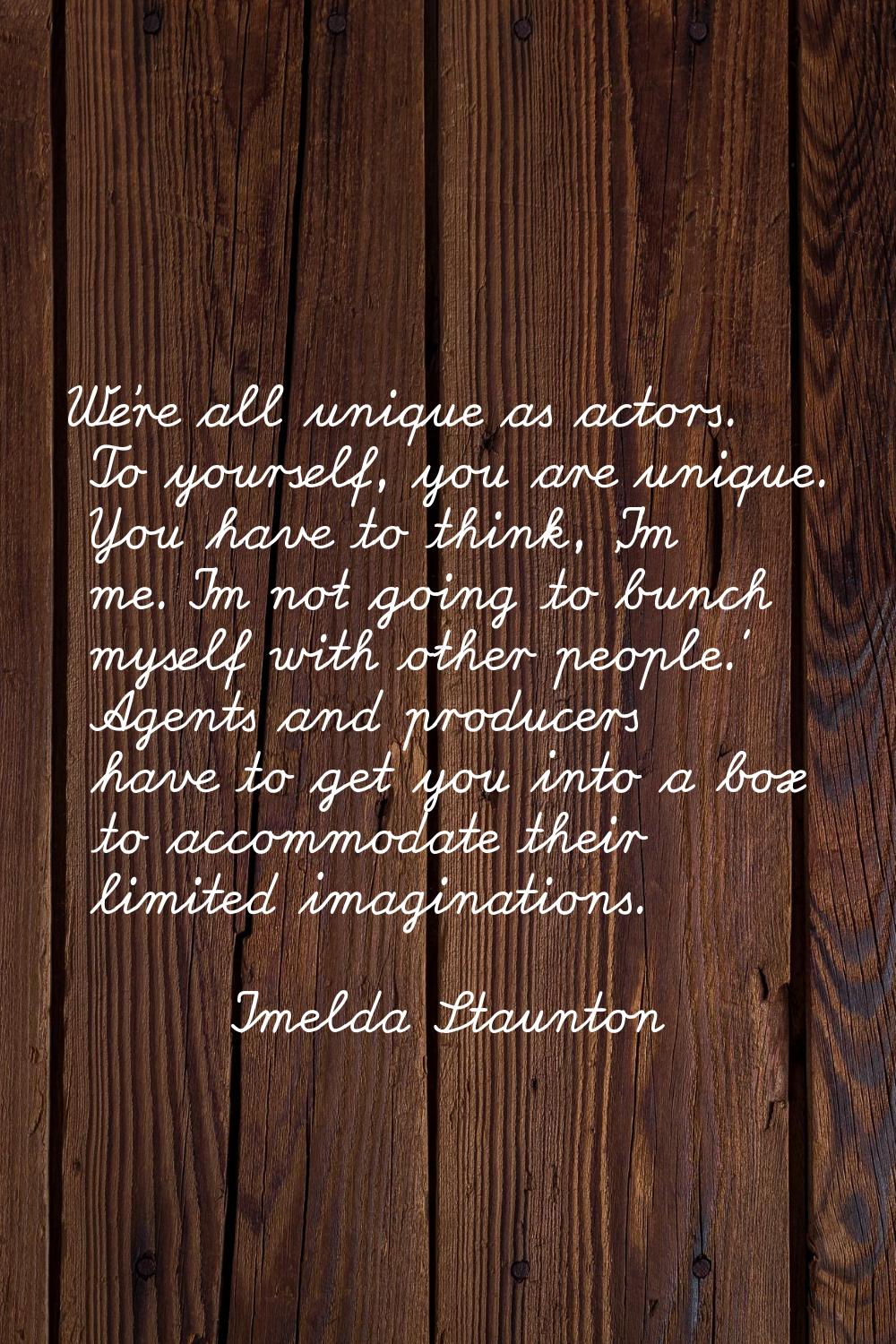 We're all unique as actors. To yourself, you are unique. You have to think, 'I'm me. I'm not going 