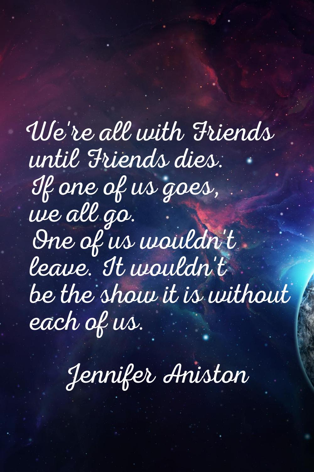We're all with Friends until Friends dies. If one of us goes, we all go. One of us wouldn't leave. 